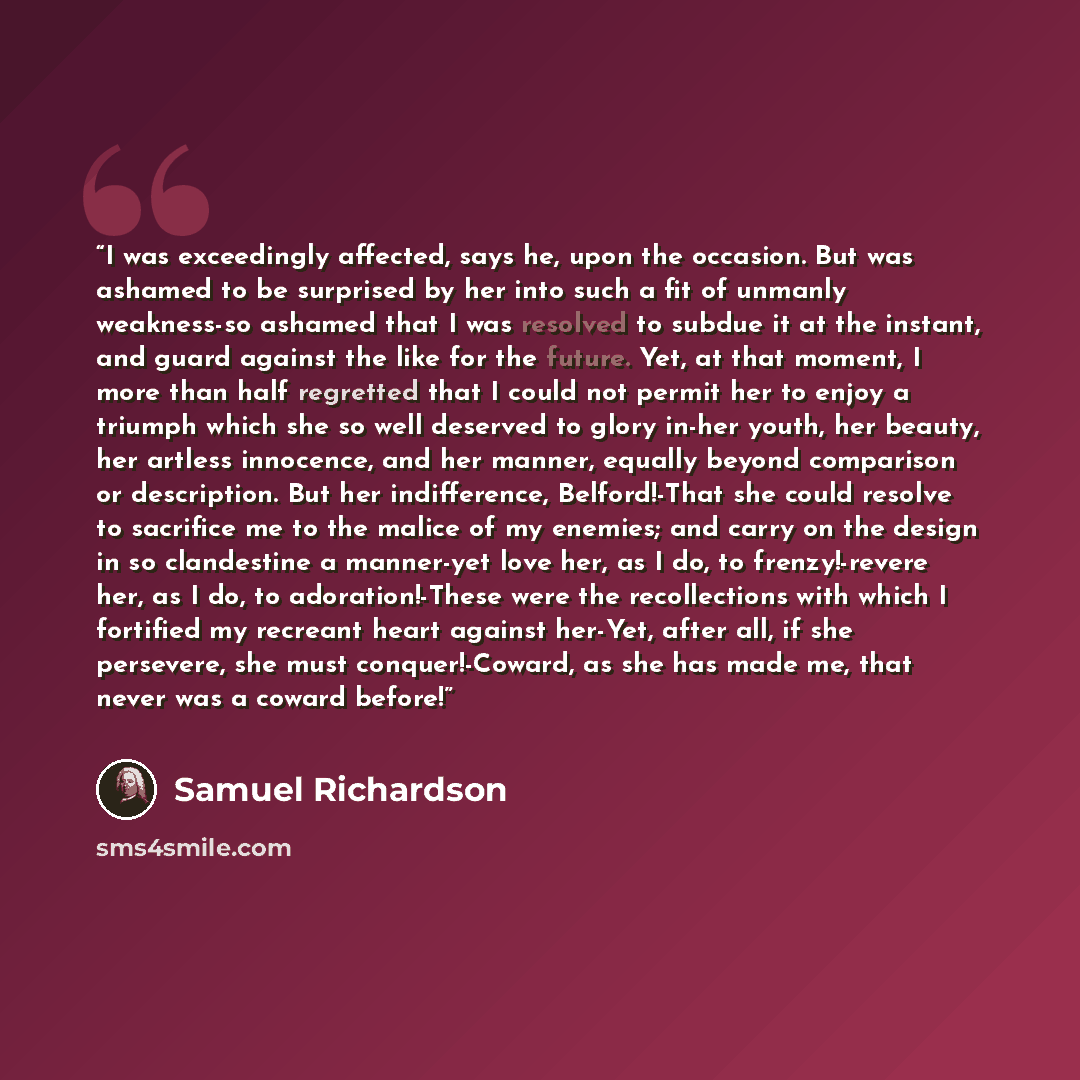 “I was exceedingly affected, says he, upon the occasion. But was ashamed to be surprised by her into such a fit of unmanly weakness-so ashamed that I was resolved to subdue it at the instant, and guard against the like for the future. Yet, at that moment, I more than half regretted that I could not…” quote by Samuel Richardson