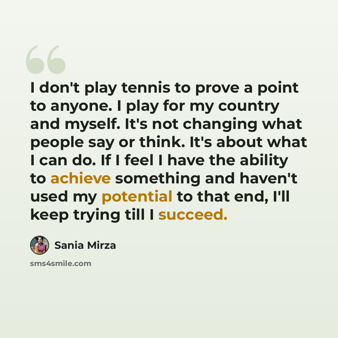 “I don't play tennis to prove a point to anyone. I play for my country and myself. It's not changing what people say or think. It's about what I can do. If I feel I have the ability to achieve something and haven't used my potential to that end, I'll keep trying till I succeed.” quote by Sania Mirza