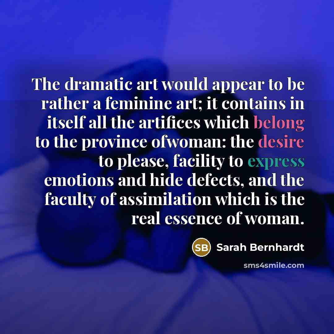 “The dramatic art would appear to be rather a feminine art; it contains in itself all the artifices which belong to the province ofwoman: the desire to please, facility to express emotions and hide defects, and the faculty of assimilation which is the real essence of woman.” quote by Sarah Bernhardt