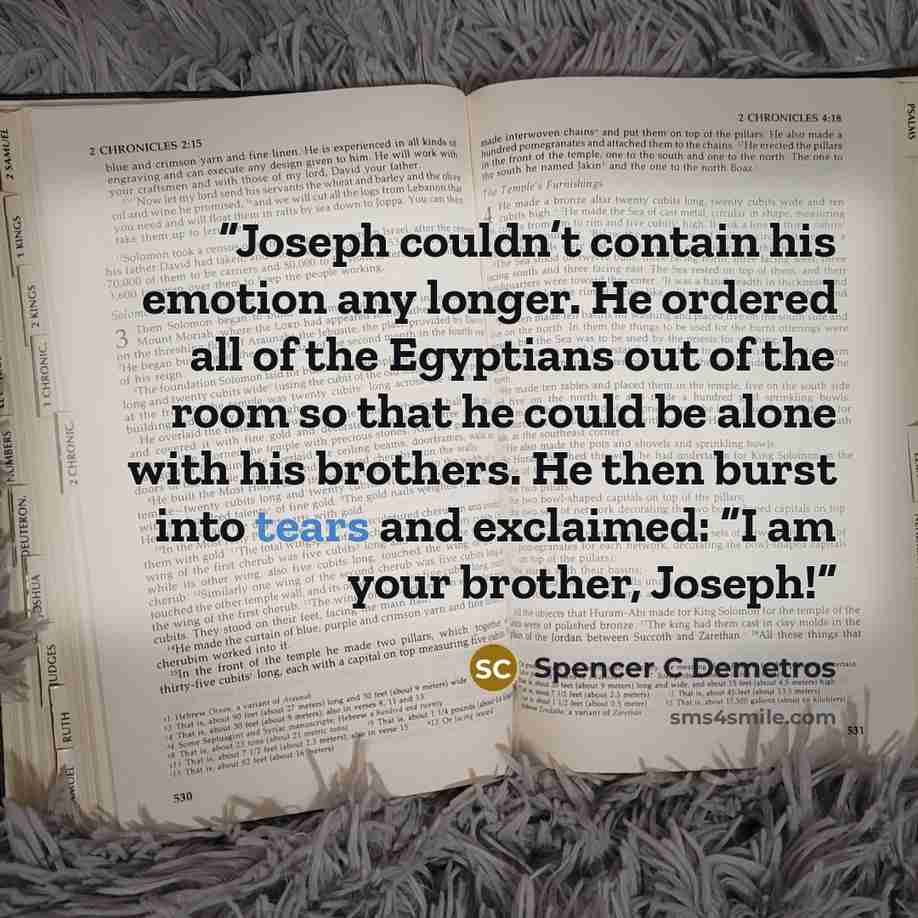 “Joseph couldn’t contain his emotion any longer. He ordered all of the Egyptians out of the room so that he could be alone with his brothers. He then burst into tears and exclaimed: “I am your brother, Joseph!” quote by Spencer C Demetros