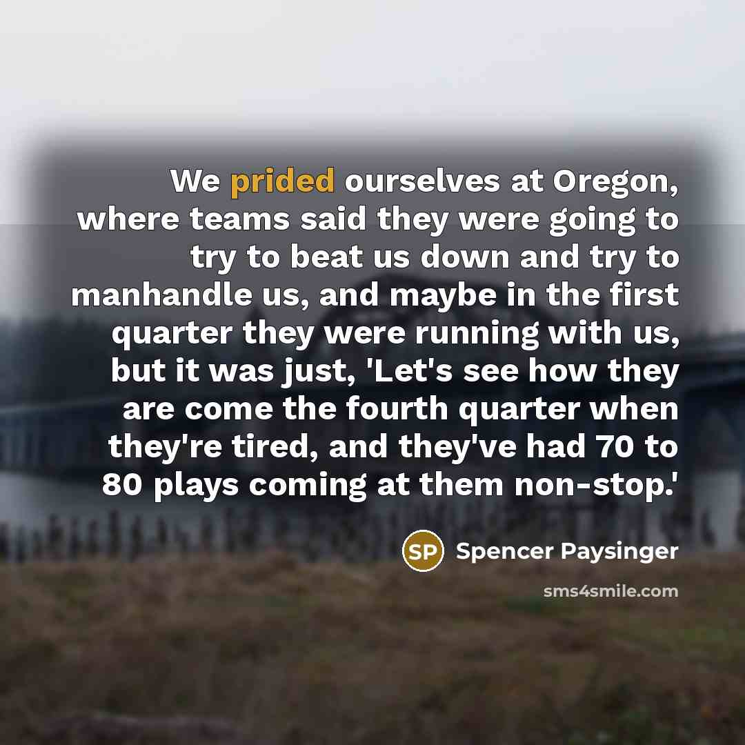 “We prided ourselves at Oregon, where teams said they were going to try to beat us down and try to manhandle us, and maybe in the first quarter they were running with us, but it was just, 'Let's see how they are come the fourth quarter when they're tired, and they've had 70 to 80 plays coming at…” quote by Spencer Paysinger