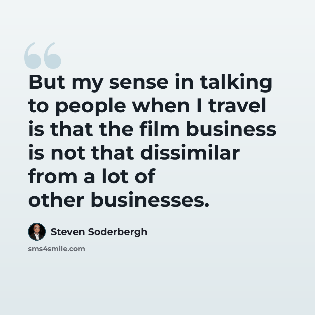 “But my sense in talking to people when I travel is that the film business is not that dissimilar from a lot of other businesses.” quote by Steven Soderbergh