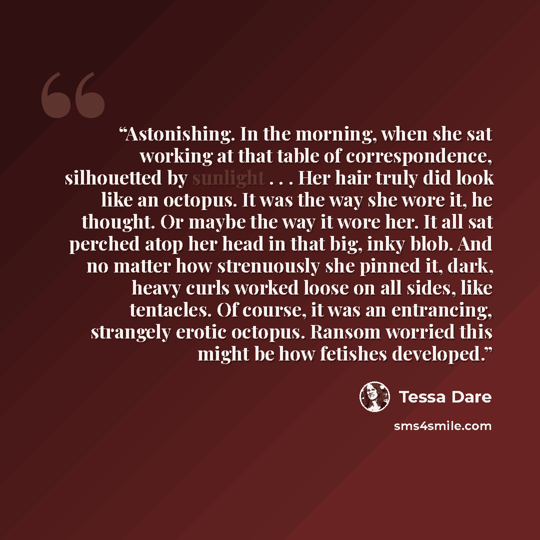 “Astonishing. In the morning, when she sat working at that table of correspondence, silhouetted by sunlight . . . Her hair truly did look like an octopus. It was the way she wore it, he thought. Or maybe the way it wore her. It all sat perched atop her head in that big, inky blob. And no matter how…” quote by Tessa Dare