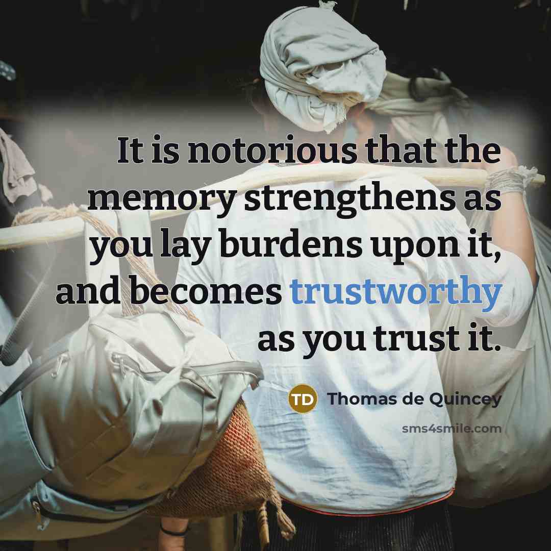 “It is notorious that the memory strengthens as you lay burdens upon it, and becomes trustworthy as you trust it.” quote by Thomas de Quincey