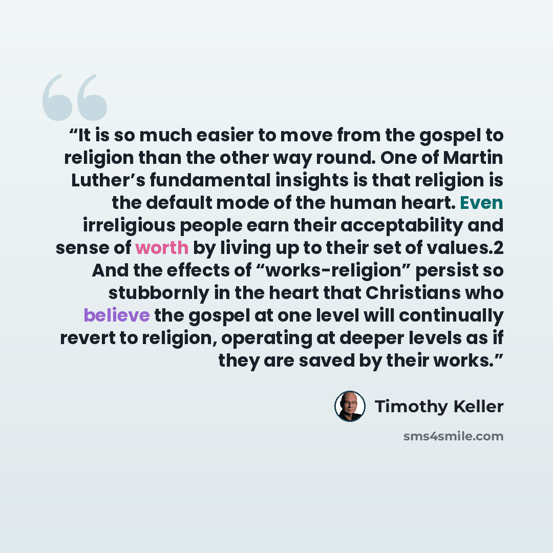 “It is so much easier to move from the gospel to religion than the other way round. One of Martin Luther’s fundamental insights is that religion is the default mode of the human heart. Even irreligious people earn their acceptability and sense of worth by living up to their set of values.2 And the…” quote by Timothy Keller