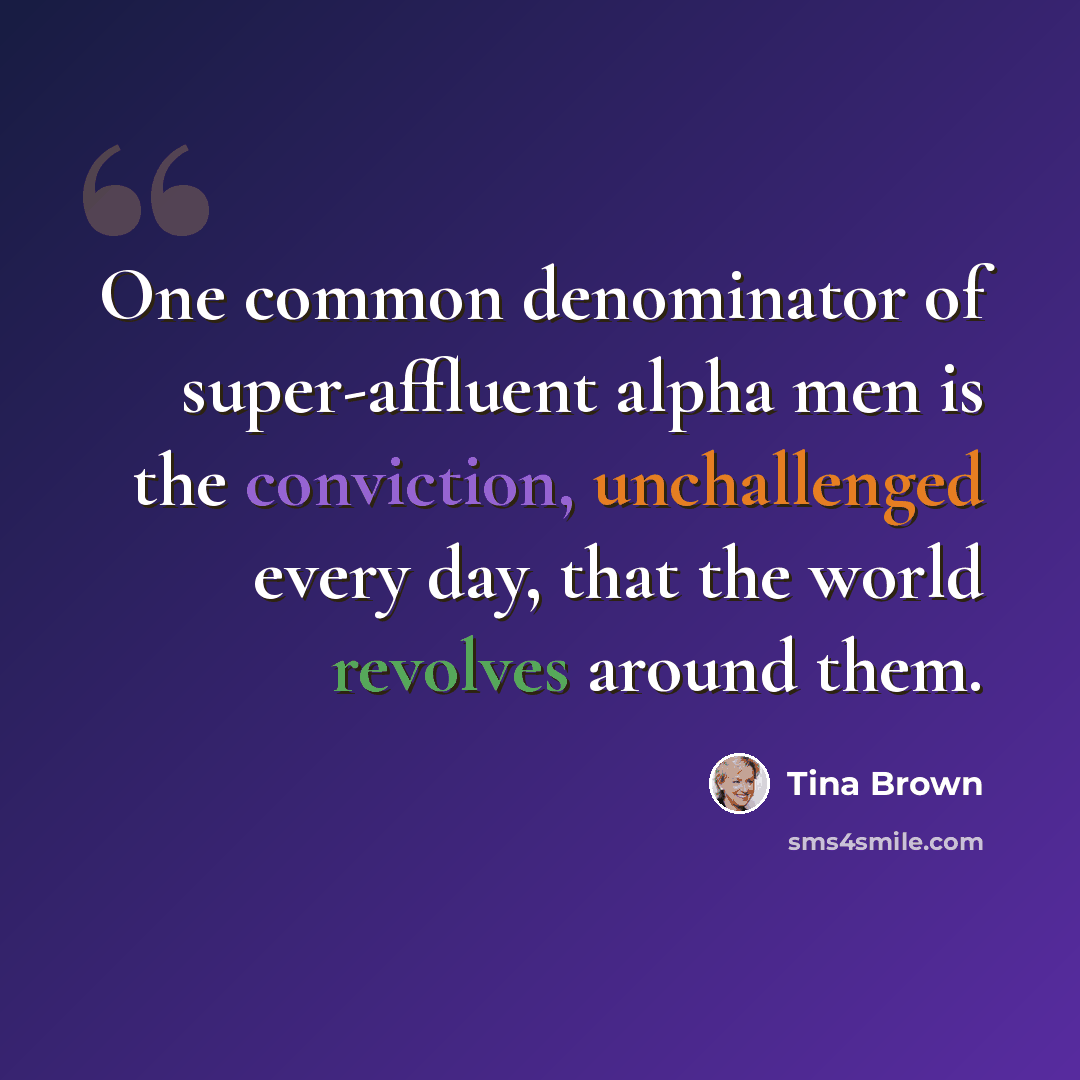 “One common denominator of super-affluent alpha men is the conviction, unchallenged every day, that the world revolves around them.” quote by Tina Brown
