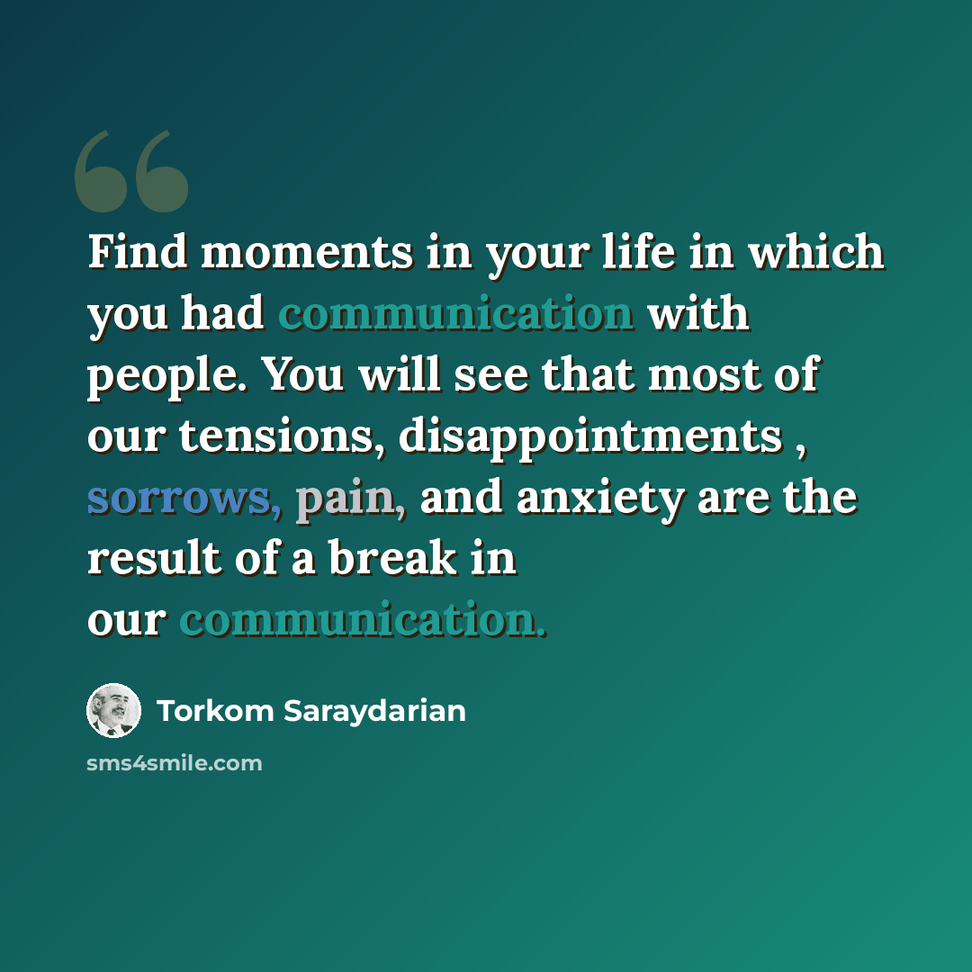 “Find moments in your life in which you had communication with people. You will see that most of our tensions, disappointments , sorrows, pain, and anxiety are the result of a break in our communication.” quote by Torkom Saraydarian