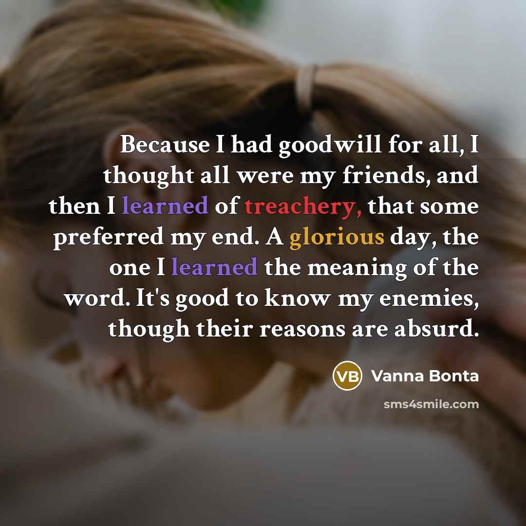 “Because I had goodwill for all, I thought all were my friends, and then I learned of treachery, that some preferred my end. A glorious day, the one I learned the meaning of the word. It's good to know my enemies, though their reasons are absurd.” quote by Vanna Bonta