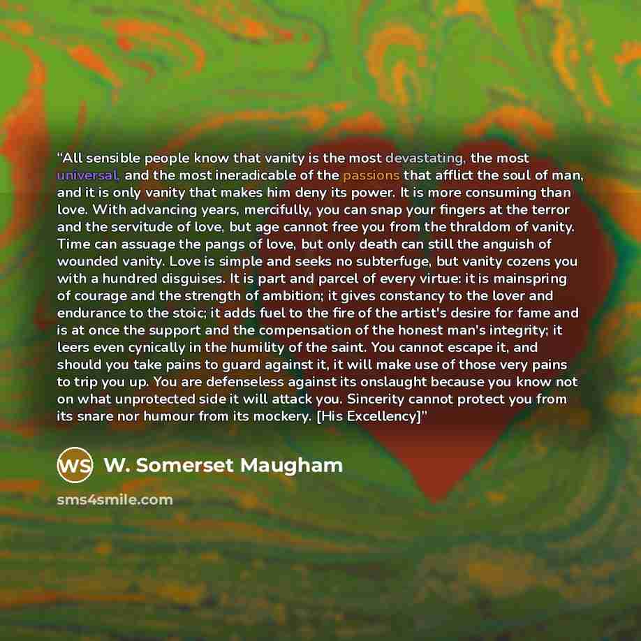 “All sensible people know that vanity is the most devastating, the most universal, and the most ineradicable of the passions that afflict the soul of man, and it is only vanity that makes him deny its power. It is more consuming than love. With advancing years, mercifully, you can snap your fingers…” quote by W. Somerset Maugham