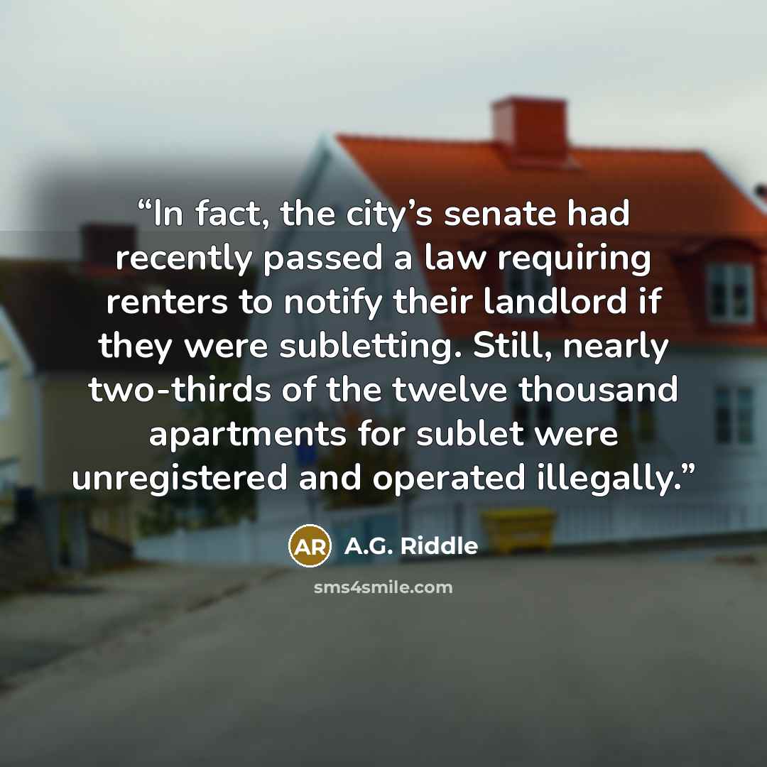 “In fact, the city’s senate had recently passed a law requiring renters to notify their landlord if they were subletting. Still, nearly two-thirds of the twelve thousand apartments for sublet were unregistered and operated illegally.” quote by A.G. Riddle