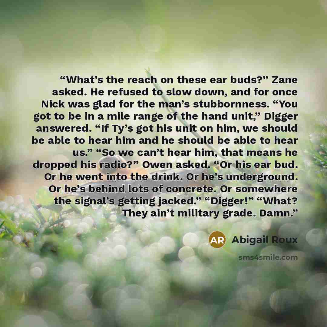 “What’s the reach on these ear buds?” Zane asked. He refused to slow down, and for once Nick was glad for the man’s stubbornness. “You got to be in a mile range of the hand unit,” Digger answered. “If Ty’s got his unit on him, we should be able to hear him and he should be able to hear us.” “So we…” quote by Abigail Roux