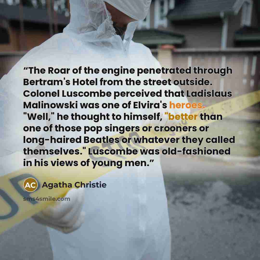 “The Roar of the engine penetrated through Bertram's Hotel from the street outside. Colonel Luscombe perceived that Ladislaus Malinowski was one of Elvira's heroes. "Well," he thought to himself, "better than one of those pop singers or crooners or long-haired Beatles or whatever they called…” quote by Agatha Christie