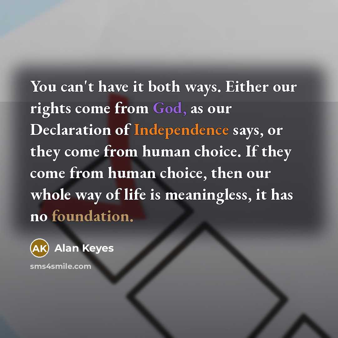 “You can't have it both ways. Either our rights come from God, as our Declaration of Independence says, or they come from human choice. If they come from human choice, then our whole way of life is meaningless, it has no foundation.” quote by Alan Keyes