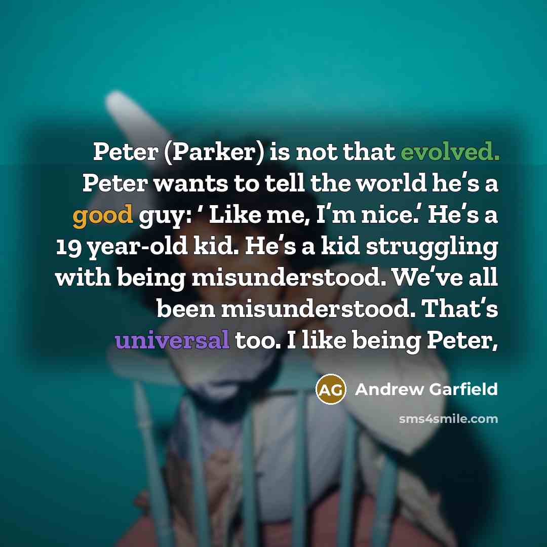 “Peter (Parker) is not that evolved. Peter wants to tell the world he’s a good guy: ‘ Like me, I’m nice.’ He’s a 19 year-old kid. He’s a kid struggling with being misunderstood. We’ve all been misunderstood. That’s universal too. I like being Peter,” quote by Andrew Garfield