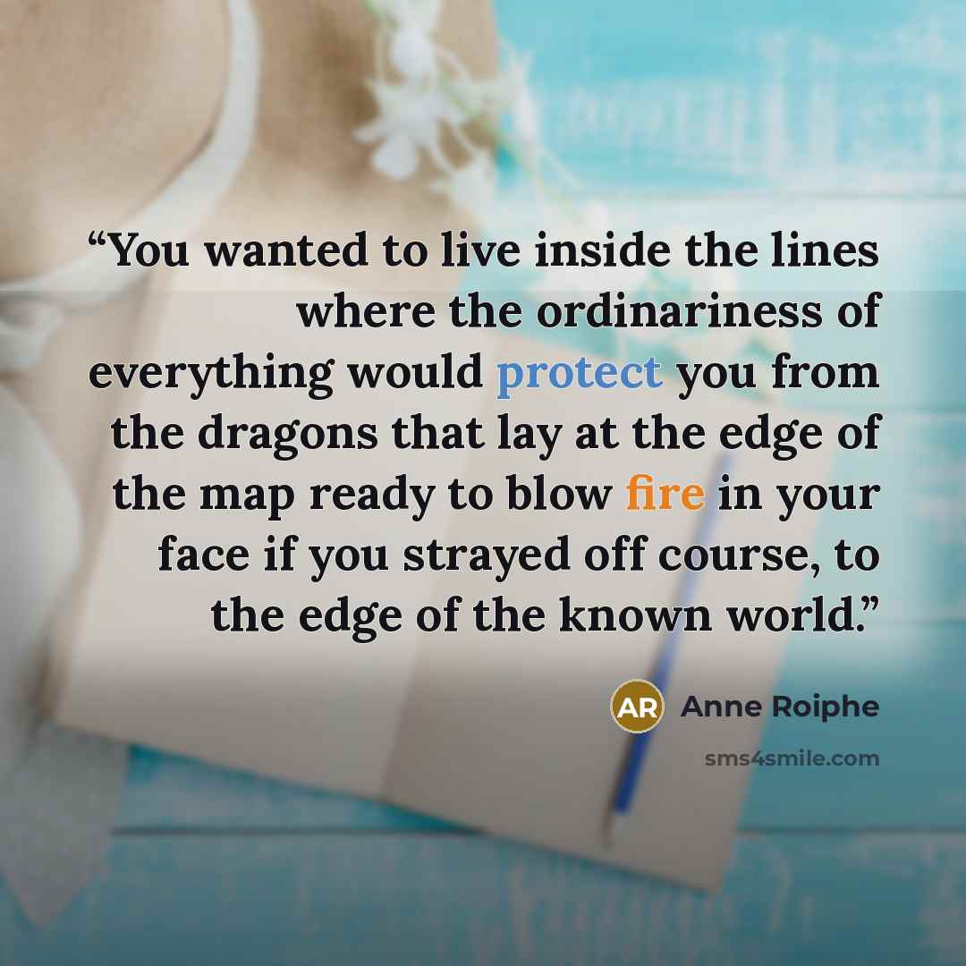 “You wanted to live inside the lines where the ordinariness of everything would protect you from the dragons that lay at the edge of the map ready to blow fire in your face if you strayed off course, to the edge of the known world.” quote by Anne Roiphe