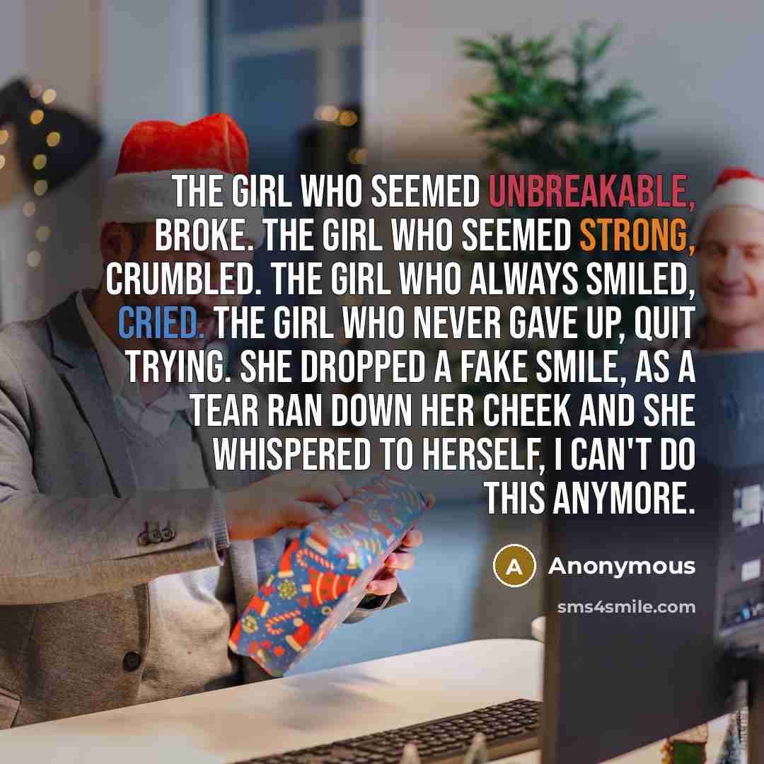 “The girl who seemed unbreakable, broke. The girl who seemed strong, crumbled. The girl who always smiled, cried. The girl who never gave up, quit trying. She dropped a fake smile, as a tear ran down her cheek and she whispered to herself, I can't do this anymore.” quote by Anonymous