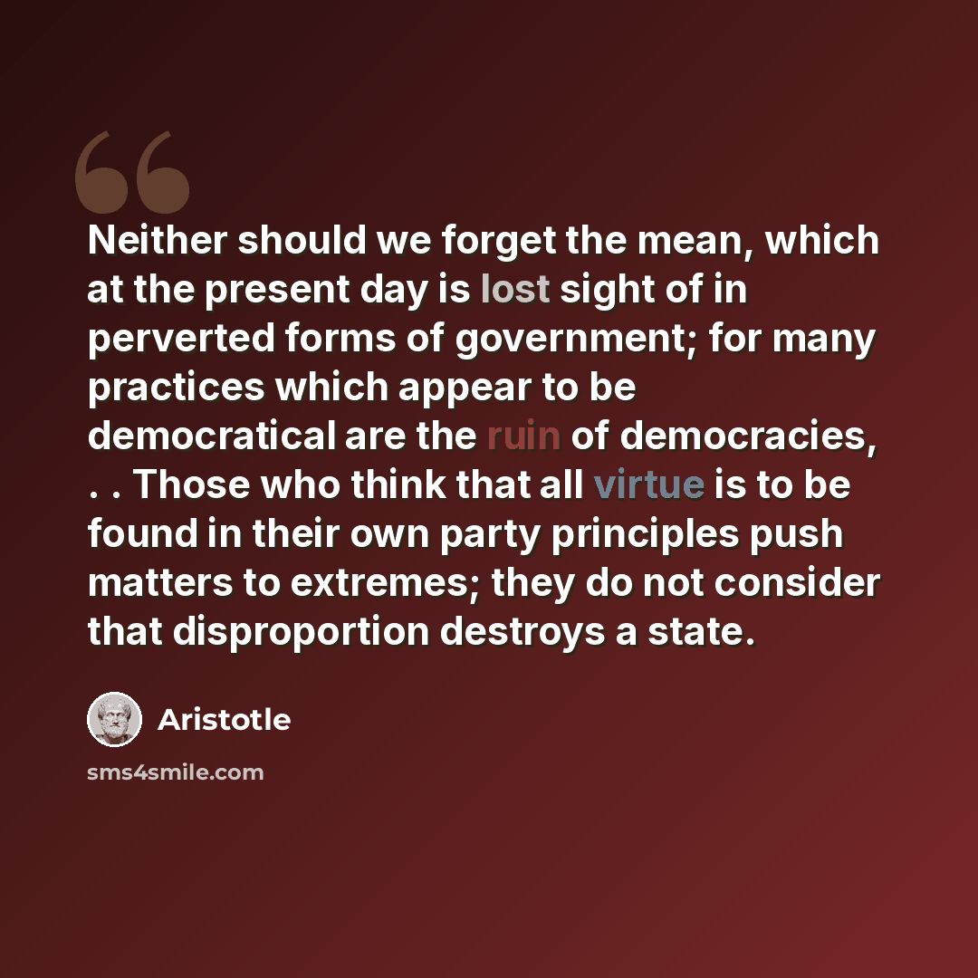 “Neither should we forget the mean, which at the present day is lost sight of in perverted forms of government; for many practices which appear to be democratical are the ruin of democracies, . . Those who think that all virtue is to be found in their own party principles push matters to extremes…” quote by Aristotle