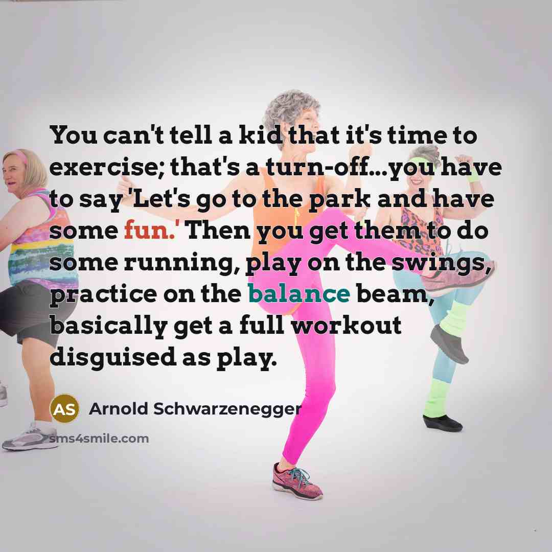 “You can't tell a kid that it's time to exercise; that's a turn-off...you have to say 'Let's go to the park and have some fun.' Then you get them to do some running, play on the swings, practice on the balance beam, basically get a full workout disguised as play.” quote by Arnold Schwarzenegger