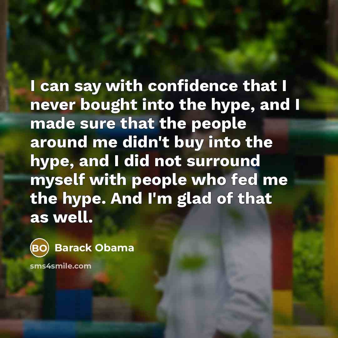 “I can say with confidence that I never bought into the hype, and I made sure that the people around me didn't buy into the hype, and I did not surround myself with people who fed me the hype. And I'm glad of that as well.” quote by Barack Obama