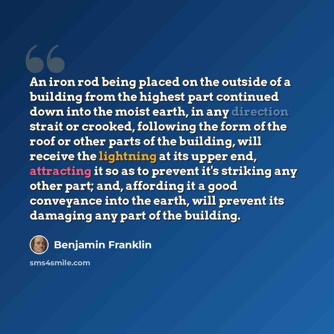 “An iron rod being placed on the outside of a building from the highest part continued down into the moist earth, in any direction strait or crooked, following the form of the roof or other parts of the building, will receive the lightning at its upper end, attracting it so as to prevent it's…” quote by Benjamin Franklin