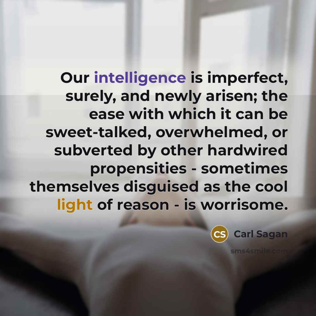 “Our intelligence is imperfect, surely, and newly arisen; the ease with which it can be sweet-talked, overwhelmed, or subverted by other hardwired propensities - sometimes themselves disguised as the cool light of reason - is worrisome.” quote by Carl Sagan