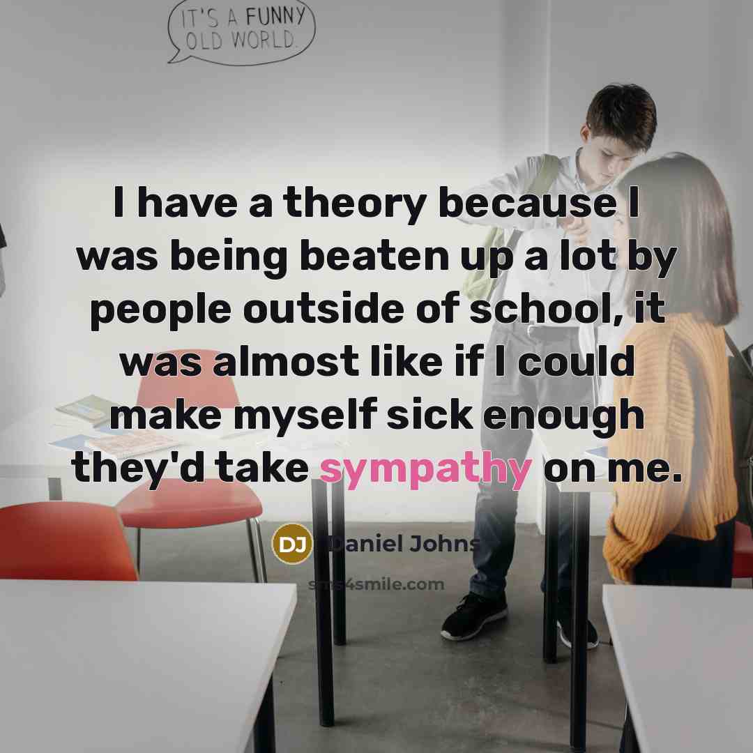 “I have a theory because I was being beaten up a lot by people outside of school, it was almost like if I could make myself sick enough they'd take sympathy on me.” quote by Daniel Johns