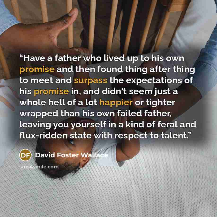“Have a father who lived up to his own promise and then found thing after thing to meet and surpass the expectations of his promise in, and didn't seem just a whole hell of a lot happier or tighter wrapped than his own failed father, leaving you yourself in a kind of feral and flux-ridden state…” quote by David Foster Wallace