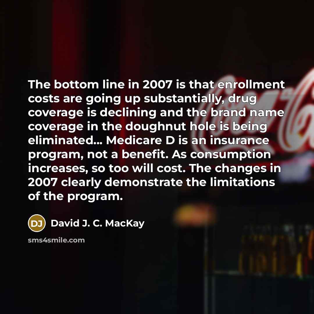 “The bottom line in 2007 is that enrollment costs are going up substantially, drug coverage is declining and the brand name coverage in the doughnut hole is being eliminated... Medicare D is an insurance program, not a benefit. As consumption increases, so too will cost. The changes in 2007 clearly…” quote by David J. C. MacKay