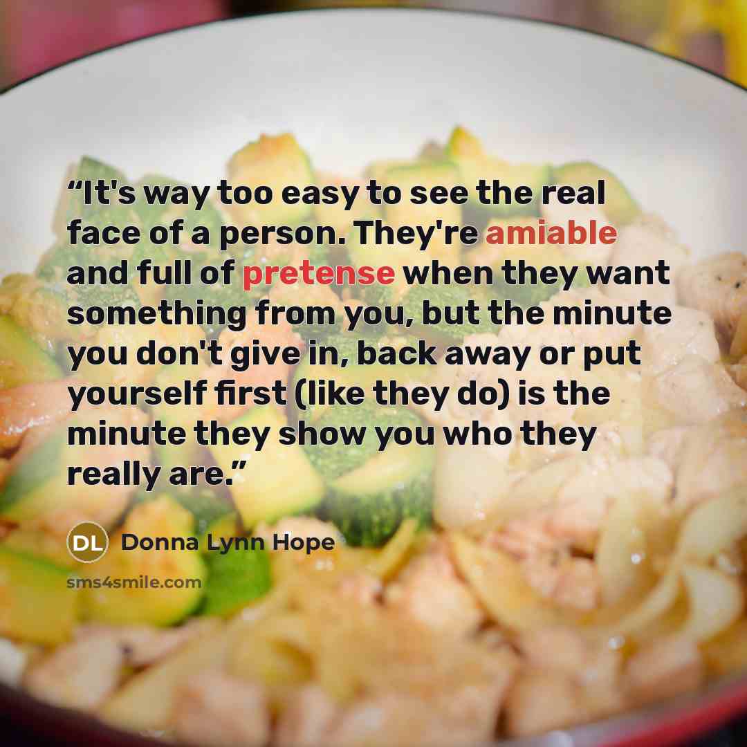 “It's way too easy to see the real face of a person. They're amiable and full of pretense when they want something from you, but the minute you don't give in, back away or put yourself first (like they do) is the minute they show you who they really are.” quote by Donna Lynn Hope