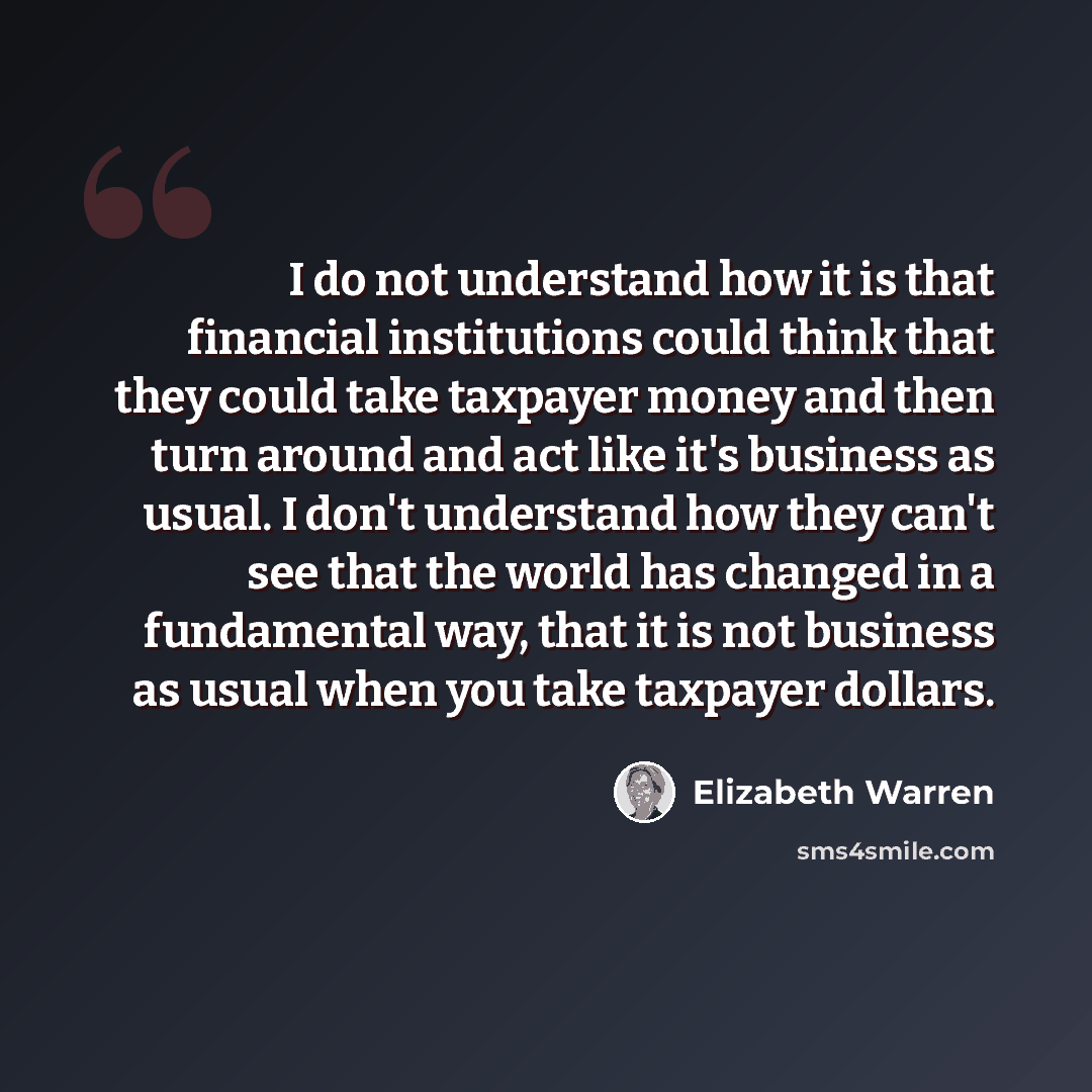 “I do not understand how it is that financial institutions could think that they could take taxpayer money and then turn around and act like it's business as usual. I don't understand how they can't see that the world has changed in a fundamental way, that it is not business as usual when you take…” quote by Elizabeth Warren