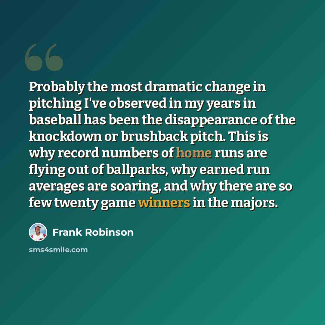 “Probably the most dramatic change in pitching I've observed in my years in baseball has been the disappearance of the knockdown or brushback pitch. This is why record numbers of home runs are flying out of ballparks, why earned run averages are soaring, and why there are so few twenty game winners…” quote by Frank Robinson