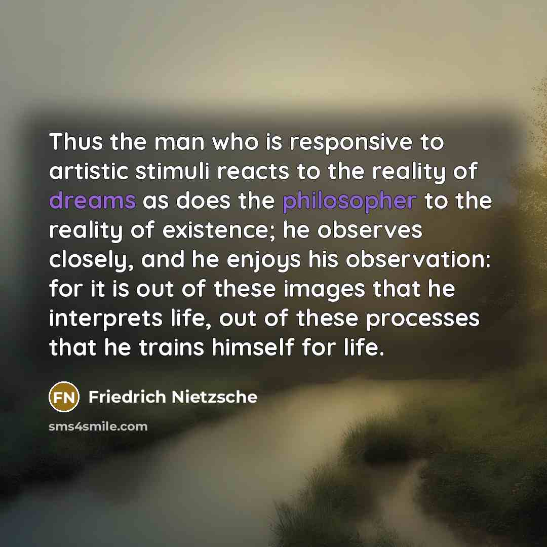 “Thus the man who is responsive to artistic stimuli reacts to the reality of dreams as does the philosopher to the reality of existence; he observes closely, and he enjoys his observation: for it is out of these images that he interprets life, out of these processes that he trains himself for life.” quote by Friedrich Nietzsche