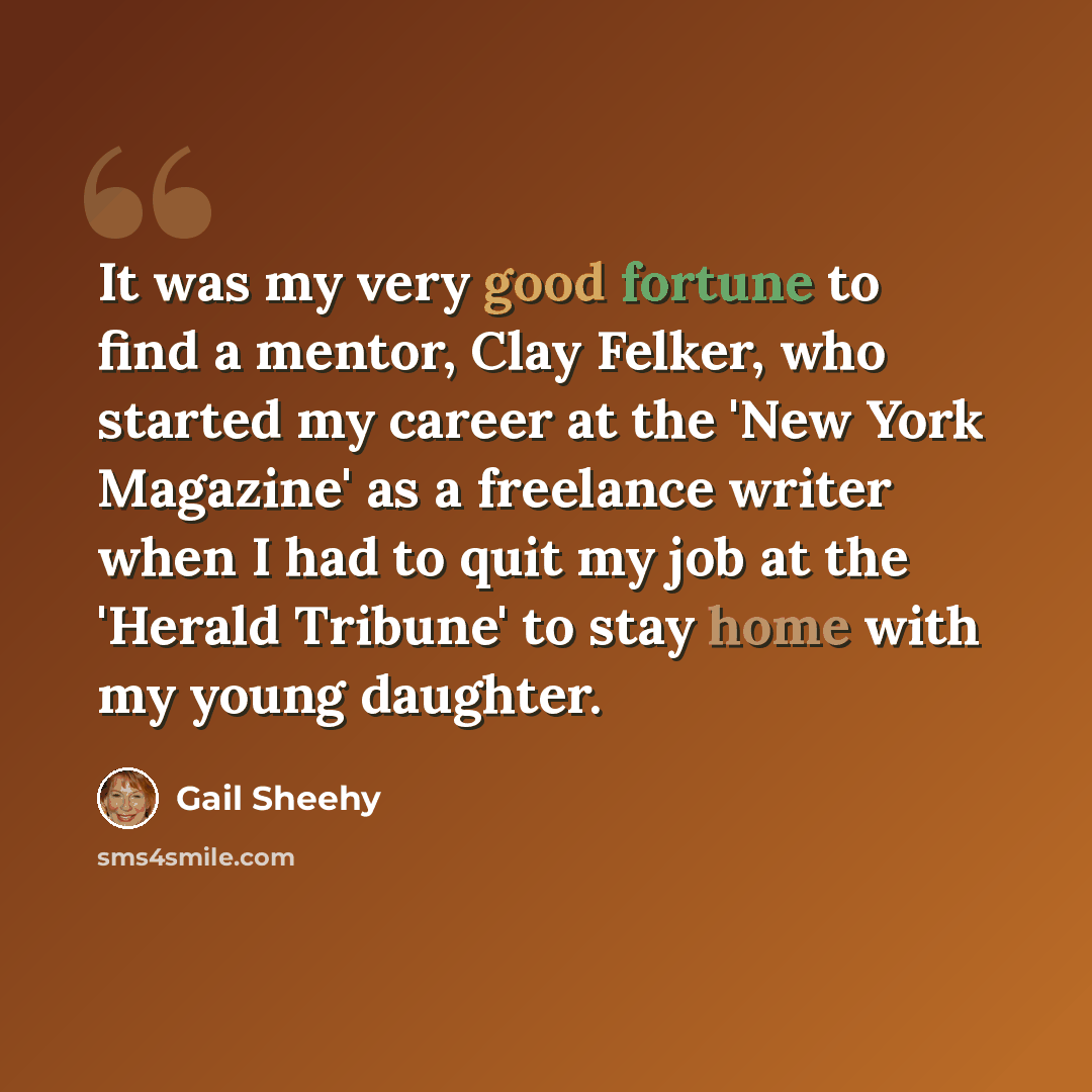 “It was my very good fortune to find a mentor, Clay Felker, who started my career at the 'New York Magazine' as a freelance writer when I had to quit my job at the 'Herald Tribune' to stay home with my young daughter.” quote by Gail Sheehy