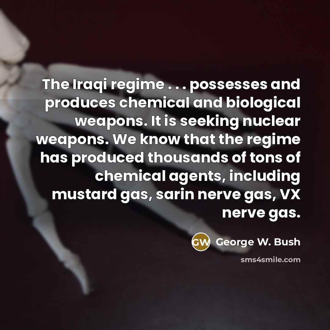 “The Iraqi regime . . . possesses and produces chemical and biological weapons. It is seeking nuclear weapons. We know that the regime has produced thousands of tons of chemical agents, including mustard gas, sarin nerve gas, VX nerve gas.” quote by George W. Bush