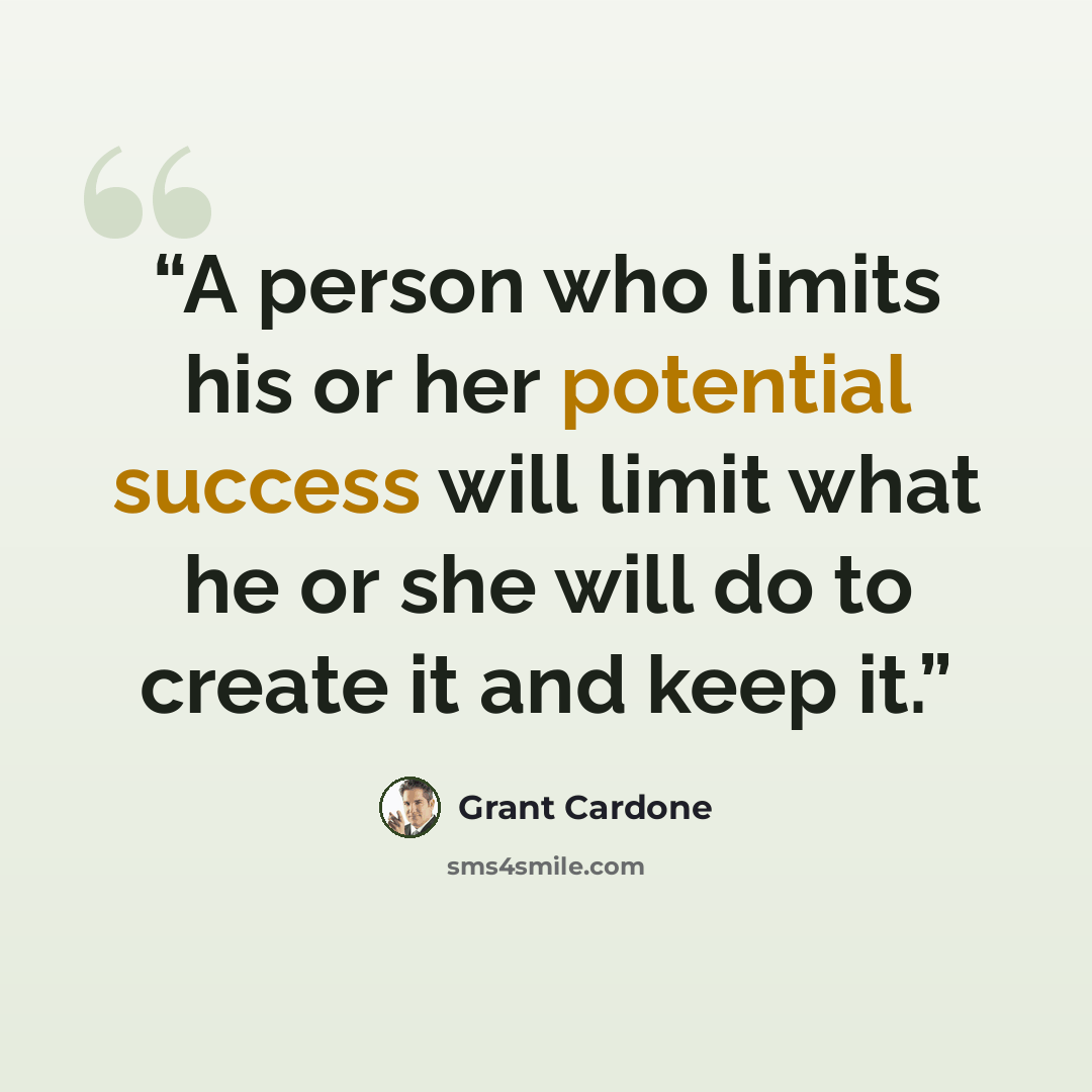 “A person who limits his or her potential success will limit what he or she will do to create it and keep it.” quote by Grant Cardone