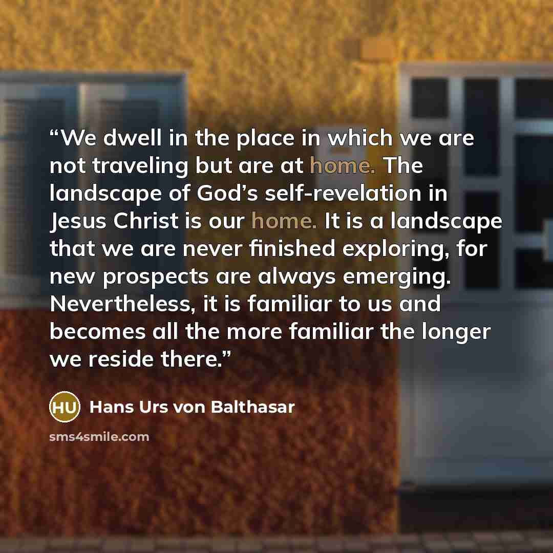 “We dwell in the place in which we are not traveling but are at home. The landscape of God’s self-revelation in Jesus Christ is our home. It is a landscape that we are never finished exploring, for new prospects are always emerging. Nevertheless, it is familiar to us and becomes all the more…” quote by Hans Urs von Balthasar
