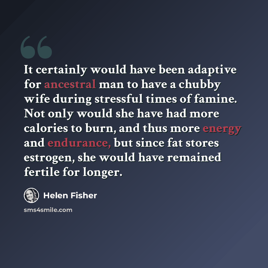 “It certainly would have been adaptive for ancestral man to have a chubby wife during stressful times of famine. Not only would she have had more calories to burn, and thus more energy and endurance, but since fat stores estrogen, she would have remained fertile for longer.” quote by Helen Fisher