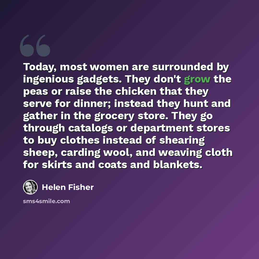 “Today, most women are surrounded by ingenious gadgets. They don't grow the peas or raise the chicken that they serve for dinner; instead they hunt and gather in the grocery store. They go through catalogs or department stores to buy clothes instead of shearing sheep, carding wool, and weaving…” quote by Helen Fisher