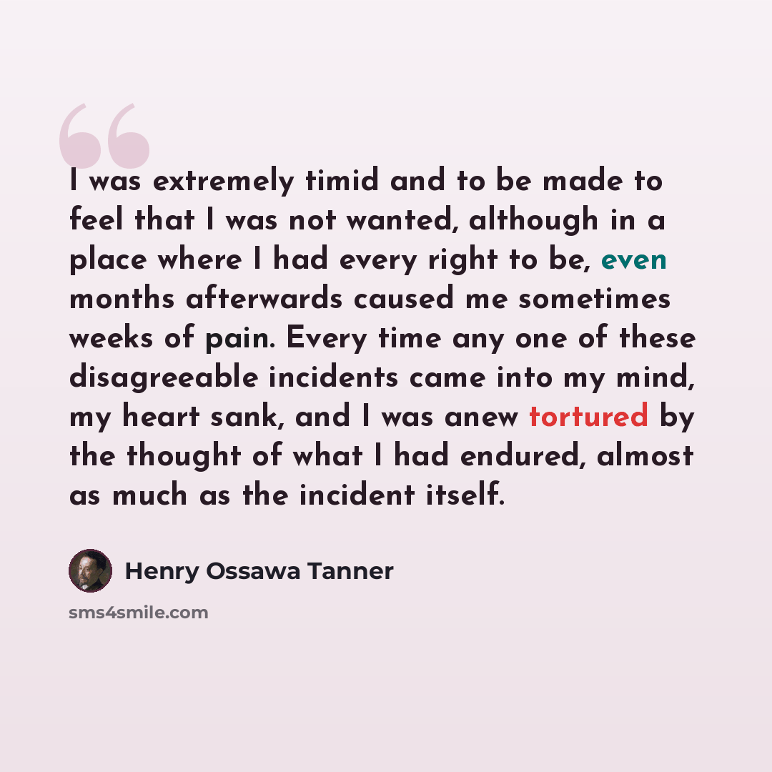 “I was extremely timid and to be made to feel that I was not wanted, although in a place where I had every right to be, even months afterwards caused me sometimes weeks of pain. Every time any one of these disagreeable incidents came into my mind, my heart sank, and I was anew tortured by the…” quote by Henry Ossawa Tanner