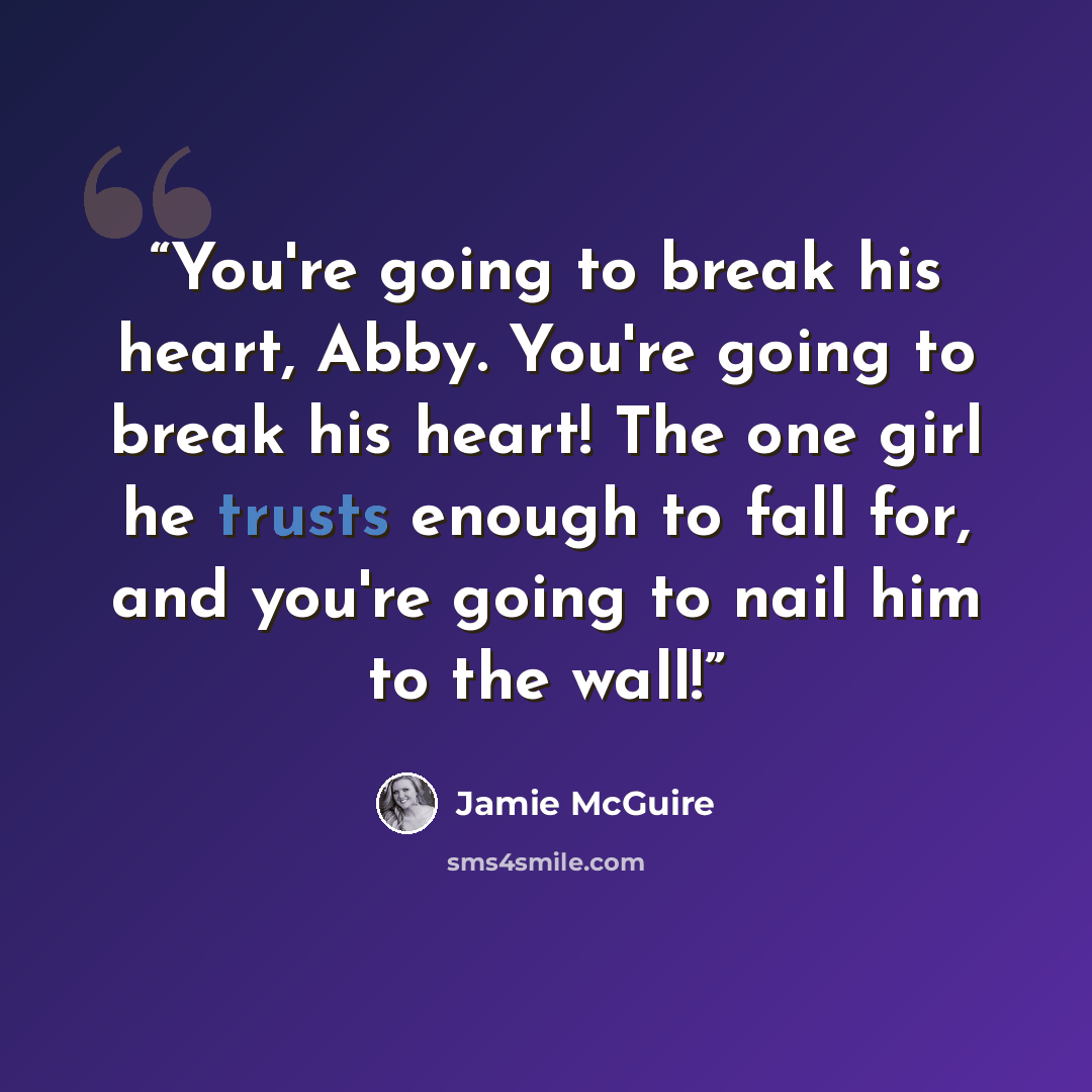 “You're going to break his heart, Abby. You're going to break his heart! The one girl he trusts enough to fall for, and you're going to nail him to the wall!” quote by Jamie McGuire