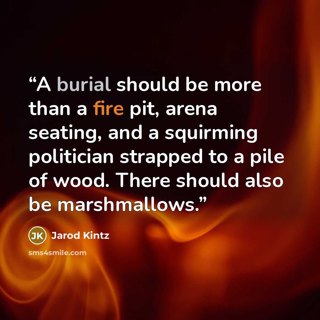 “A burial should be more than a fire pit, arena seating, and a squirming politician strapped to a pile of wood. There should also be marshmallows.” quote by Jarod Kintz