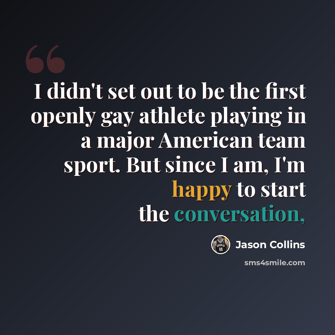 “I didn't set out to be the first openly gay athlete playing in a major American team sport. But since I am, I'm happy to start the conversation,” quote by Jason Collins
