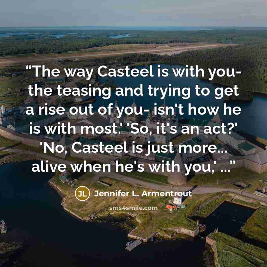 “The way Casteel is with you- the teasing and trying to get a rise out of you- isn't how he is with most.' 'So, it's an act?' 'No, Casteel is just more... alive when he's with you,' ...” quote by Jennifer L. Armentrout
