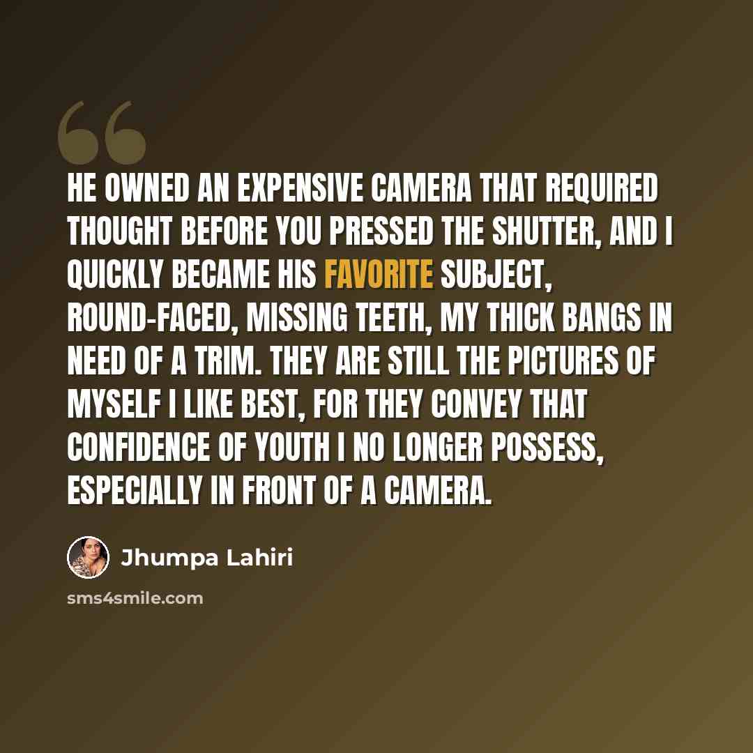 “He owned an expensive camera that required thought before you pressed the shutter, and I quickly became his favorite subject, round-faced, missing teeth, my thick bangs in need of a trim. They are still the pictures of myself I like best, for they convey that confidence of youth I no longer…” quote by Jhumpa Lahiri