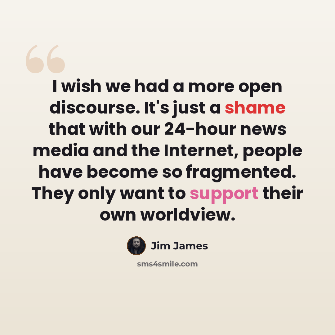 “I wish we had a more open discourse. It's just a shame that with our 24-hour news media and the Internet, people have become so fragmented. They only want to support their own worldview.” quote by Jim James