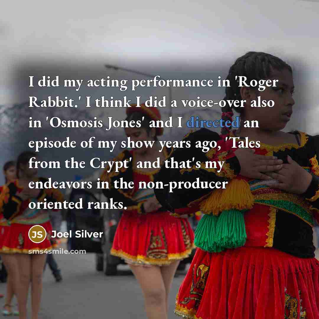 “I did my acting performance in 'Roger Rabbit.' I think I did a voice-over also in 'Osmosis Jones' and I directed an episode of my show years ago, 'Tales from the Crypt' and that's my endeavors in the non-producer oriented ranks.” quote by Joel Silver