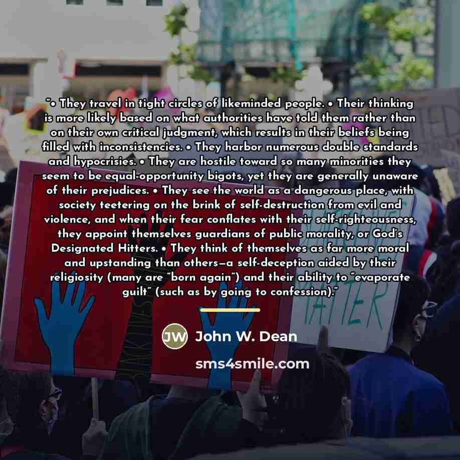 “• They travel in tight circles of likeminded people. • Their thinking is more likely based on what authorities have told them rather than on their own critical judgment, which results in their beliefs being filled with inconsistencies. • They harbor numerous double standards and hypocrisies. •…” quote by John W. Dean