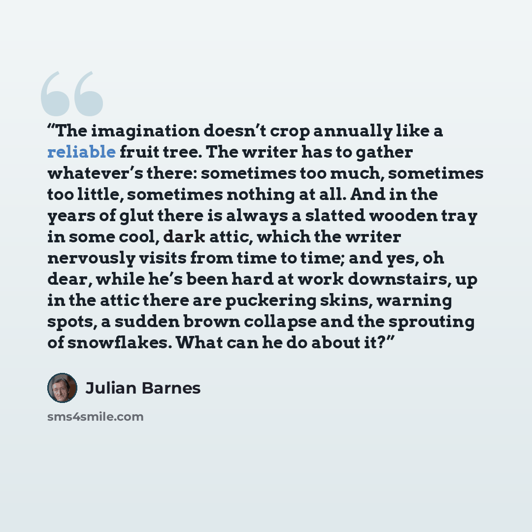 “The imagination doesn’t crop annually like a reliable fruit tree. The writer has to gather whatever’s there: sometimes too much, sometimes too little, sometimes nothing at all. And in the years of glut there is always a slatted wooden tray in some cool, dark attic, which the writer nervously…” quote by Julian Barnes
