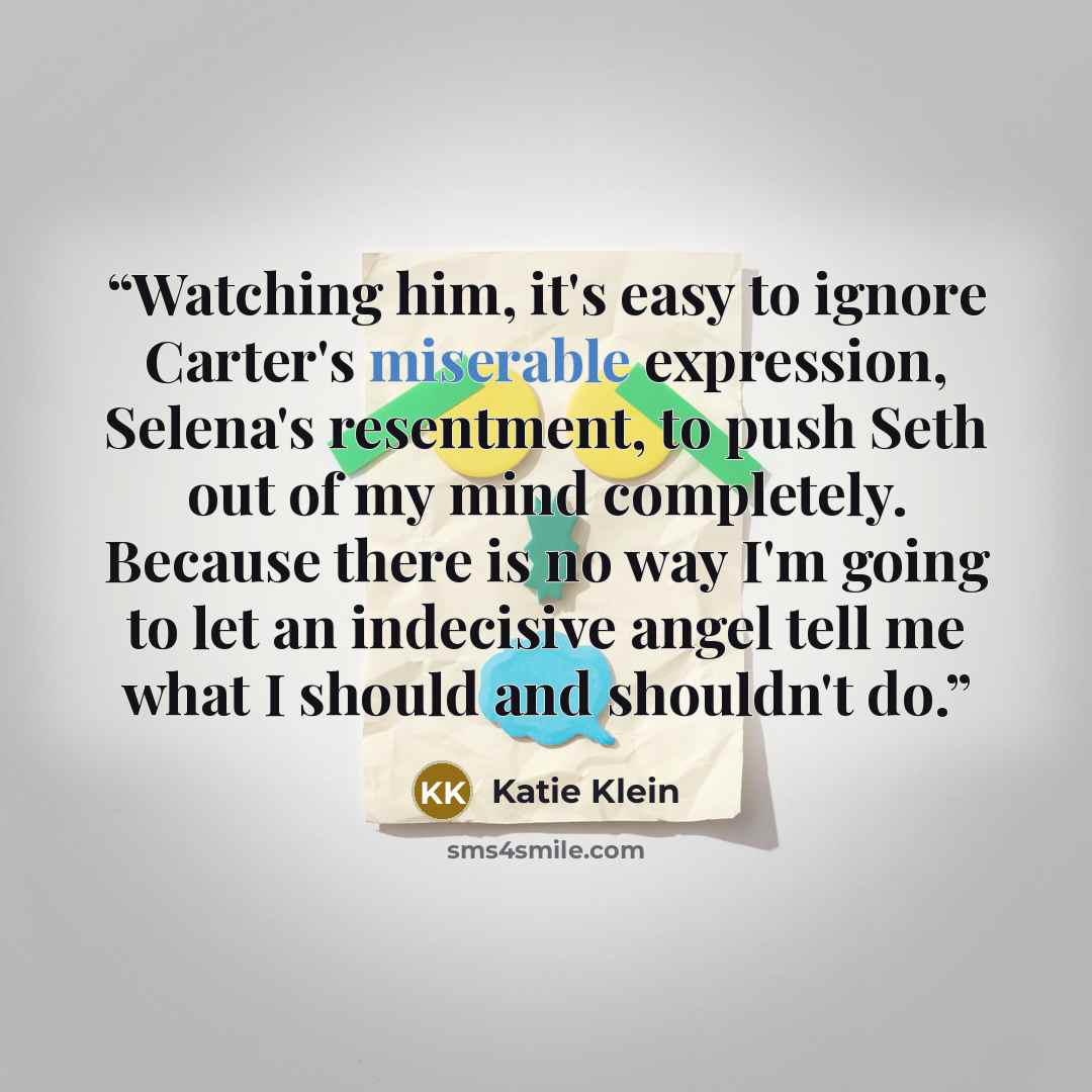 “Watching him, it's easy to ignore Carter's miserable expression, Selena's resentment, to push Seth out of my mind completely. Because there is no way I'm going to let an indecisive angel tell me what I should and shouldn't do.” quote by Katie Klein