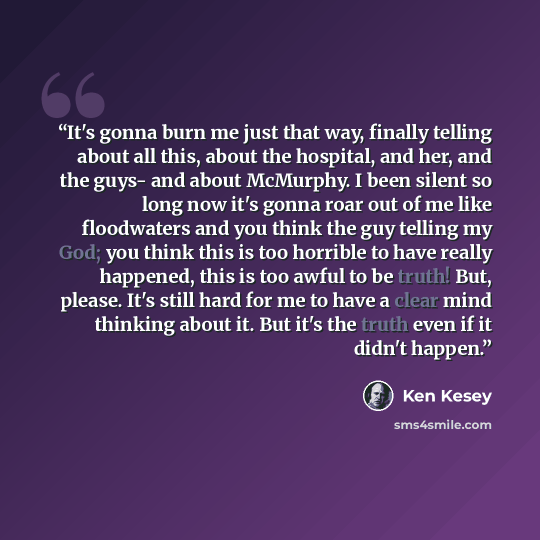 “It's gonna burn me just that way, finally telling about all this, about the hospital, and her, and the guys- and about McMurphy. I been silent so long now it's gonna roar out of me like floodwaters and you think the guy telling my God; you think this is too horrible to have really happened, this…” quote by Ken Kesey